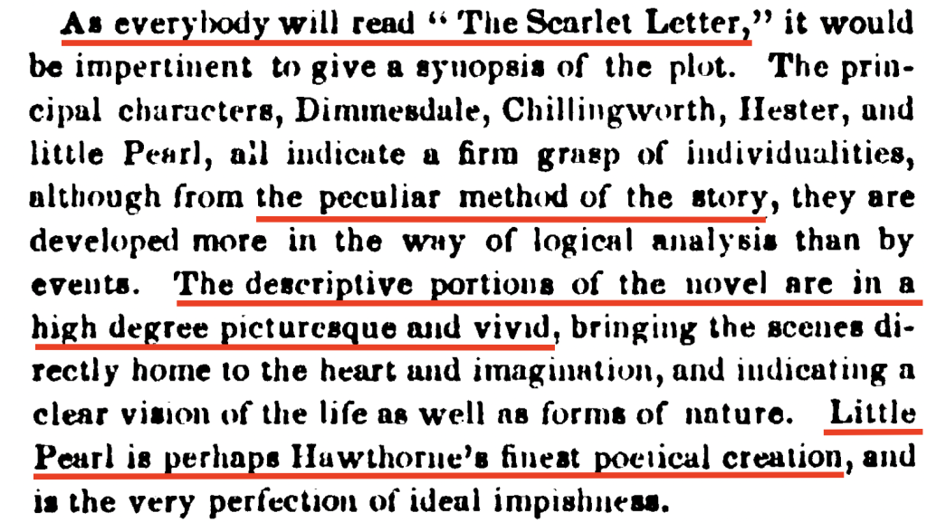 The review pictured here reads: "As everybody will read "The Scarlet Letter," it would be impertinent to give a synopsis of the plot. The principal characters, Dimmesdale, Chillingworth, Hester, and little Pearl, all indicate a firm grasp of individualities, although from the peculiar method of the story, they are developed more in the way of logical analysis than by events. The descriptive portions of the novel are in a high degree picturesque and vivid, bringing the scenes directly home to the heart and imagination, and indicating a clear vision of the life as well as forms of nature. Little Pearl is perhaps Hawthorne's finest poetical creation, and is the very perfection of ideal impishness.